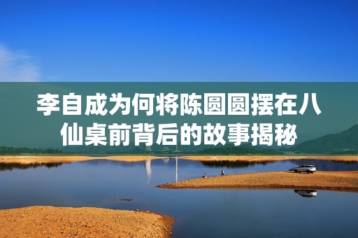 李自成为何将陈圆圆摆在八仙桌前背后的故事揭秘