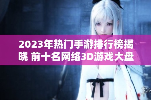 2023年热门手游排行榜揭晓 前十名网络3D游戏大盘点