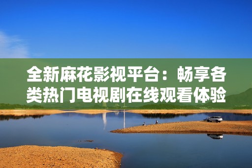 全新麻花影视平台：畅享各类热门电视剧在线观看体验