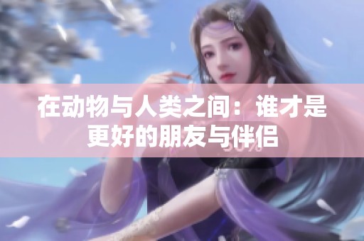 在动物与人类之间：谁才是更好的朋友与伴侣