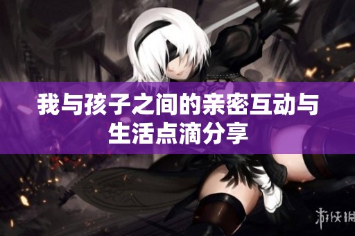 我与孩子之间的亲密互动与生活点滴分享