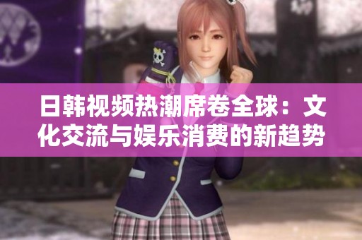 日韩视频热潮席卷全球：文化交流与娱乐消费的新趋势