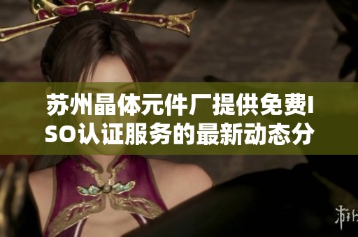苏州晶体元件厂提供免费ISO认证服务的最新动态分析