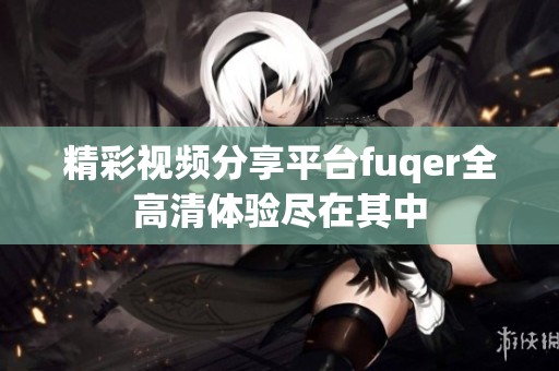 精彩视频分享平台fuqer全高清体验尽在其中