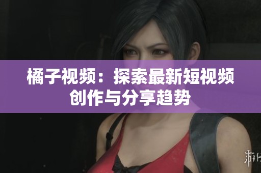 橘子视频：探索最新短视频创作与分享趋势