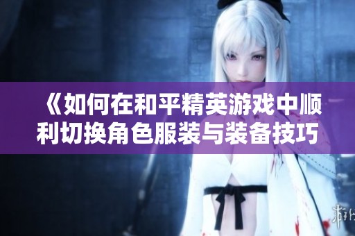 《如何在和平精英游戏中顺利切换角色服装与装备技巧》