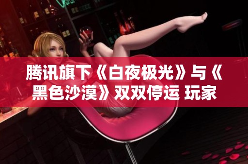 腾讯旗下《白夜极光》与《黑色沙漠》双双停运 玩家心碎感慨不已