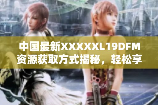 中国最新XXXXXL19DFM资源获取方式揭秘，轻松享用无屏障