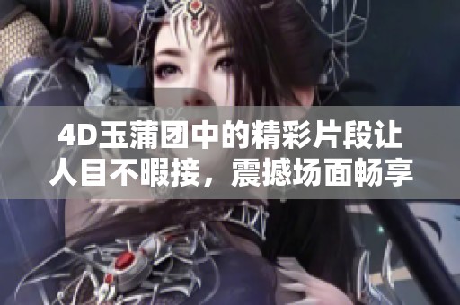 4D玉蒲团中的精彩片段让人目不暇接，震撼场面畅享免费体验