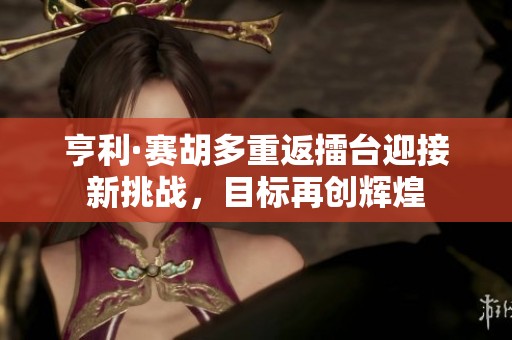 亨利·赛胡多重返擂台迎接新挑战，目标再创辉煌