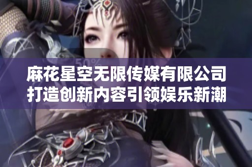 麻花星空无限传媒有限公司打造创新内容引领娱乐新潮流