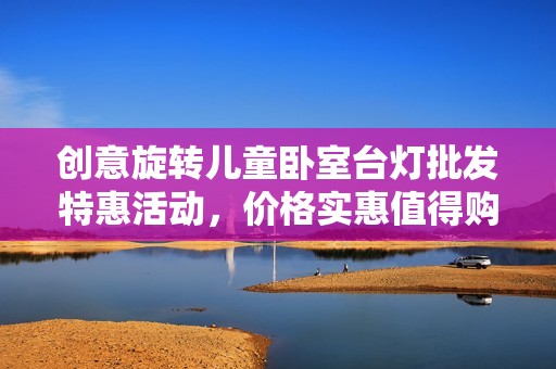 创意旋转儿童卧室台灯批发特惠活动，价格实惠值得购买