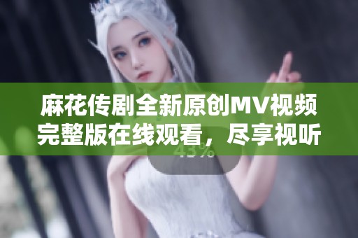 麻花传剧全新原创MV视频完整版在线观看，尽享视听盛宴