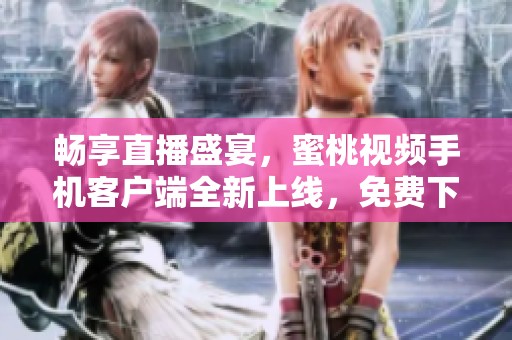 畅享直播盛宴，蜜桃视频手机客户端全新上线，免费下载使用