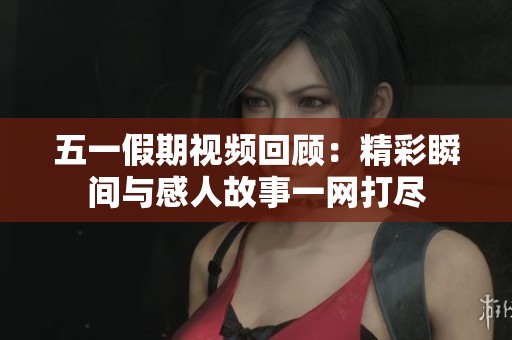 五一假期视频回顾：精彩瞬间与感人故事一网打尽