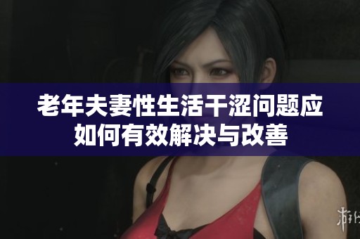 老年夫妻性生活干涩问题应如何有效解决与改善