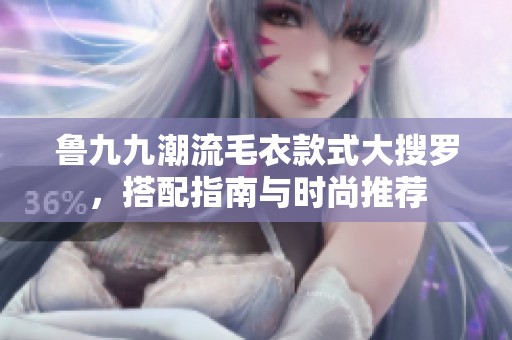 鲁九九潮流毛衣款式大搜罗，搭配指南与时尚推荐
