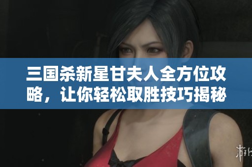 三国杀新星甘夫人全方位攻略，让你轻松取胜技巧揭秘