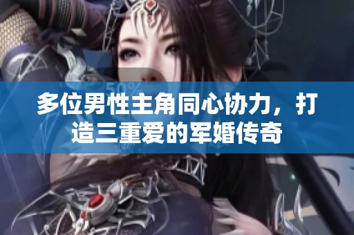 多位男性主角同心协力，打造三重爱的军婚传奇