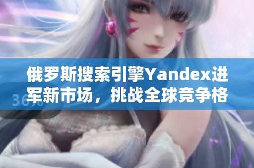俄罗斯搜索引擎Yandex进军新市场，挑战全球竞争格局