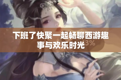 下班了快聚一起畅聊西游趣事与欢乐时光