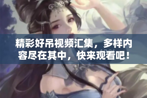 精彩好吊视频汇集，多样内容尽在其中，快来观看吧！