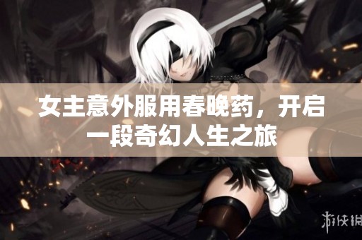 女主意外服用春晚药，开启一段奇幻人生之旅