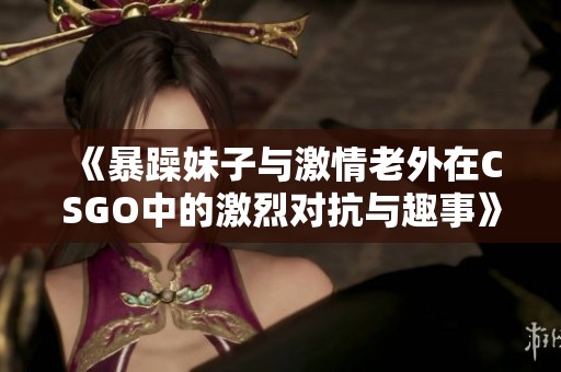 《暴躁妹子与激情老外在CSGO中的激烈对抗与趣事》