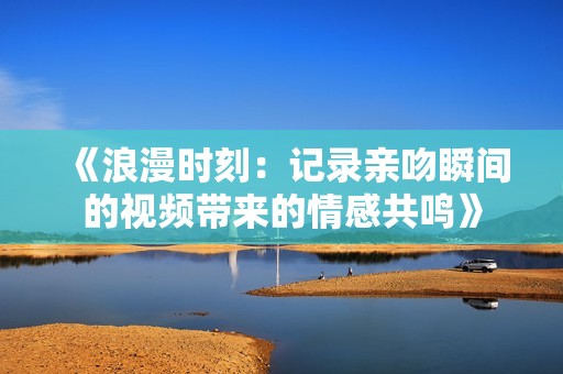 《浪漫时刻：记录亲吻瞬间的视频带来的情感共鸣》