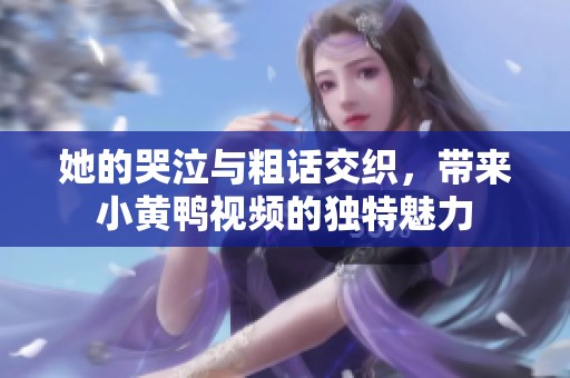 她的哭泣与粗话交织，带来小黄鸭视频的独特魅力
