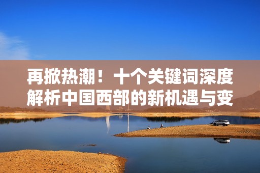 再掀热潮！十个关键词深度解析中国西部的新机遇与变革