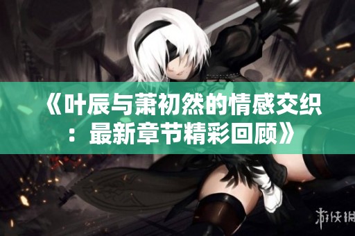 《叶辰与萧初然的情感交织：最新章节精彩回顾》