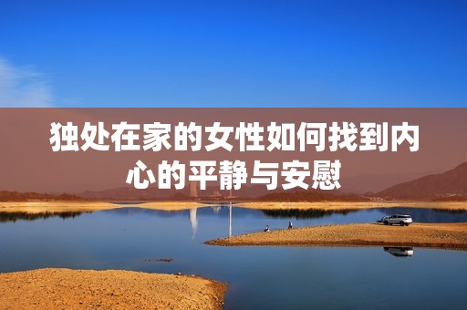 独处在家的女性如何找到内心的平静与安慰