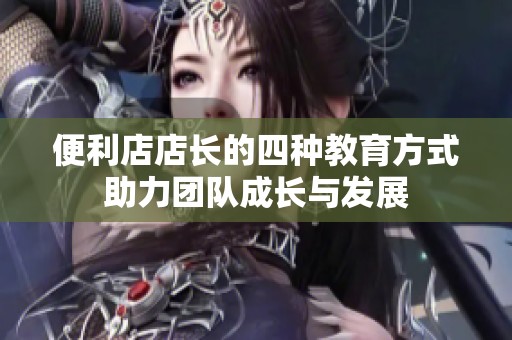 便利店店长的四种教育方式助力团队成长与发展
