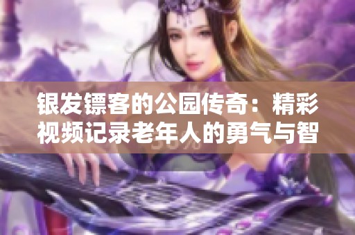 银发镖客的公园传奇：精彩视频记录老年人的勇气与智慧