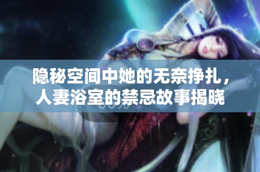隐秘空间中她的无奈挣扎，人妻浴室的禁忌故事揭晓