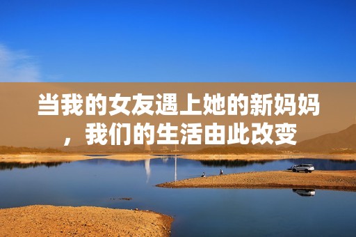 当我的女友遇上她的新妈妈，我们的生活由此改变