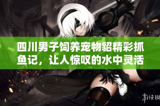 四川男子饲养宠物貂精彩抓鱼记，让人惊叹的水中灵活表演