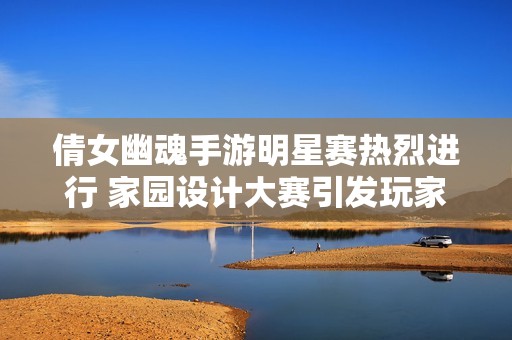 倩女幽魂手游明星赛热烈进行 家园设计大赛引发玩家热议