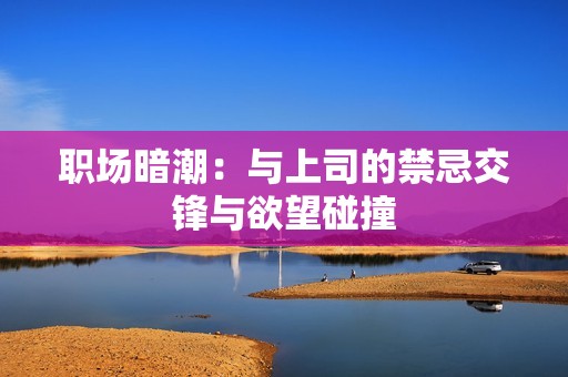 职场暗潮：与上司的禁忌交锋与欲望碰撞