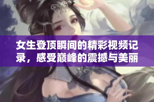 女生登顶瞬间的精彩视频记录，感受巅峰的震撼与美丽