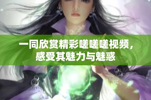 一同欣赏精彩嗟嗟嗟视频，感受其魅力与魅惑