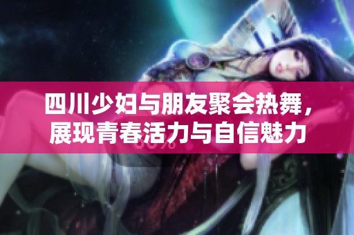 四川少妇与朋友聚会热舞，展现青春活力与自信魅力