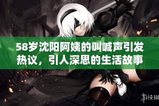 58岁沈阳阿姨的叫喊声引发热议，引人深思的生活故事