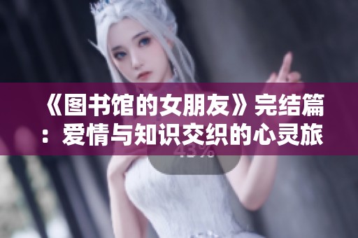 《图书馆的女朋友》完结篇：爱情与知识交织的心灵旅程