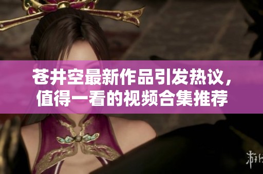 苍井空最新作品引发热议，值得一看的视频合集推荐