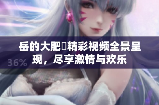 岳的大肥坹精彩视频全景呈现，尽享激情与欢乐