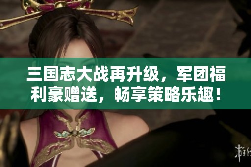 三国志大战再升级，军团福利豪赠送，畅享策略乐趣！
