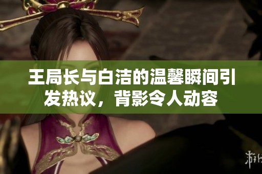 王局长与白洁的温馨瞬间引发热议，背影令人动容
