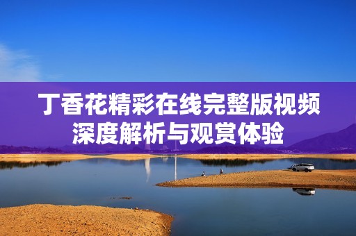 丁香花精彩在线完整版视频深度解析与观赏体验